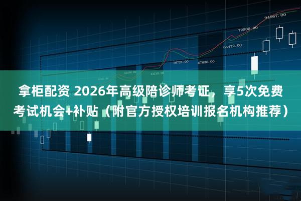 拿柜配资 2026年高级陪诊师考证，享5次免费考试机会+补贴（附官方授权培训报名机构推荐）