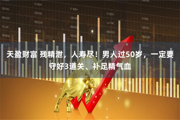 天盈财富 残精泄，人寿尽！男人过50岁，一定要守好3道关、补足精气血
