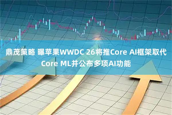 鼎茂策略 曝苹果WWDC 26将推Core AI框架取代Core ML并公布多项AI功能