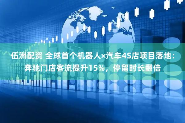 伍洲配资 全球首个机器人×汽车4S店项目落地：奔驰门店客流提升15%，停留时长翻倍