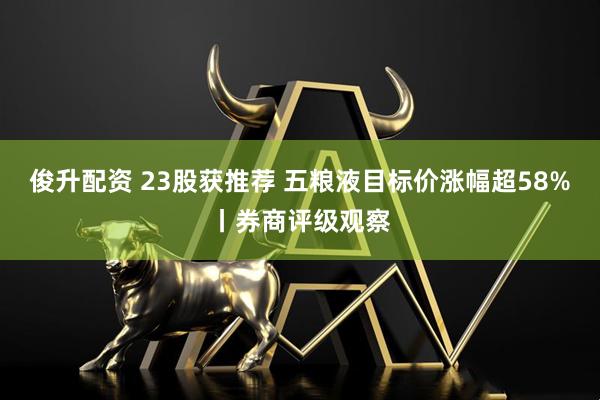 俊升配资 23股获推荐 五粮液目标价涨幅超58%丨券商评级观察