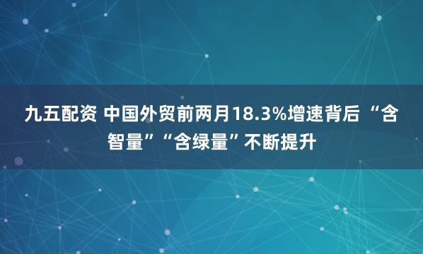 九五配资 中国外贸前两月18.3%增速背后 “含智量”“含绿量”不断提升