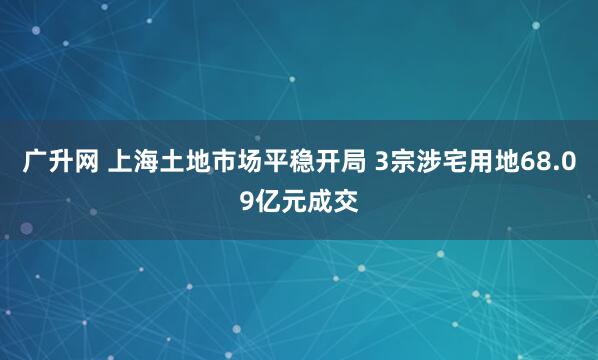 广升网 上海土地市场平稳开局 3宗涉宅用地68.09亿元成交