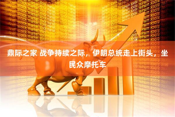 鼎际之家 战争持续之际，伊朗总统走上街头，坐民众摩托车