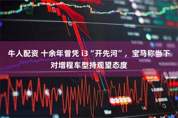 牛人配资 十余年曾凭 i3“开先河”，宝马称当下对增程车型持观望态度