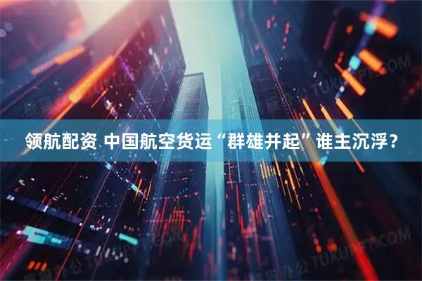 领航配资 中国航空货运“群雄并起”谁主沉浮？