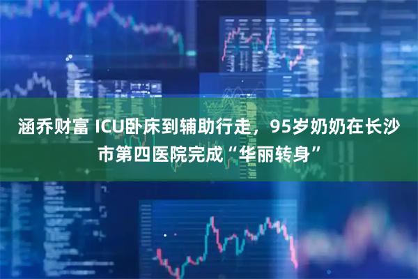 涵乔财富 ICU卧床到辅助行走，95岁奶奶在长沙市第四医院完成“华丽转身”
