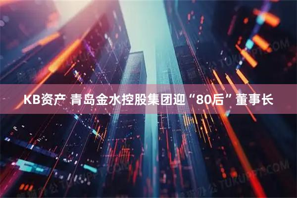 KB资产 青岛金水控股集团迎“80后”董事长