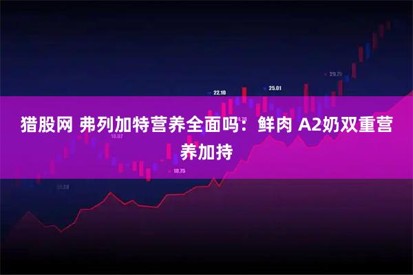 猎股网 弗列加特营养全面吗：鲜肉 A2奶双重营养加持