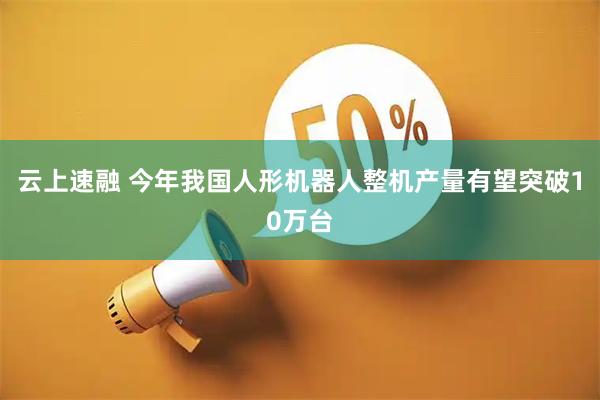 云上速融 今年我国人形机器人整机产量有望突破10万台
