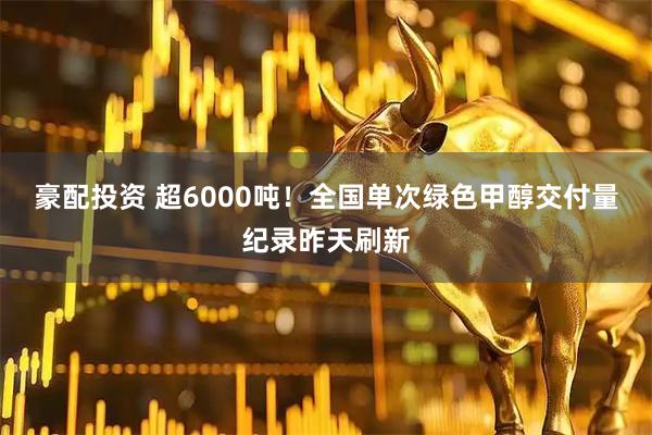 豪配投资 超6000吨！全国单次绿色甲醇交付量纪录昨天刷新