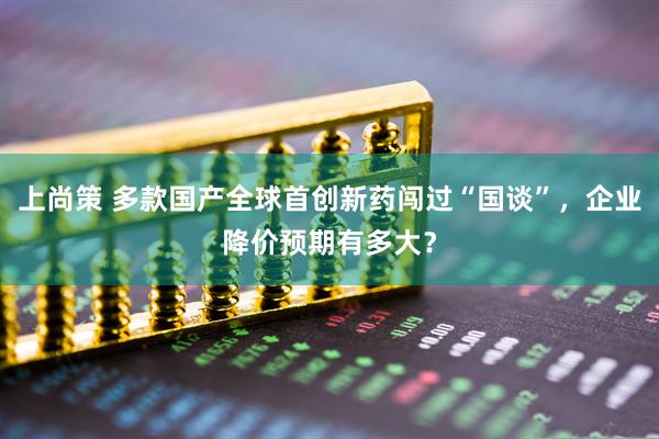 上尚策 多款国产全球首创新药闯过“国谈”，企业降价预期有多大？