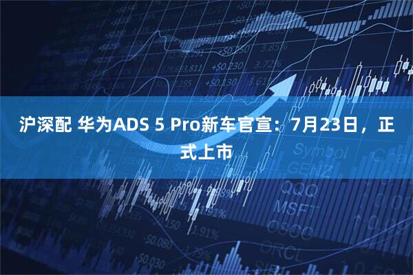 沪深配 华为ADS 5 Pro新车官宣：7月23日，正式上市